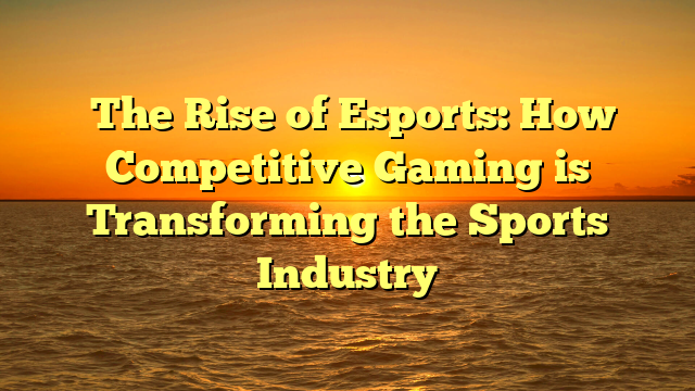 ﻿The Rise of Esports: How Competitive Gaming is Transforming the Sports Industry